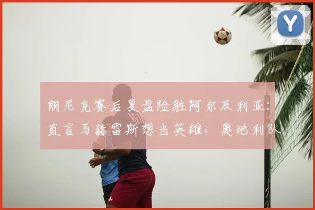 朗尼克赛后复盘险胜阿尔及利亚：直言马赫雷斯想当英雄，奥地利队2026世预赛防线问题引关注