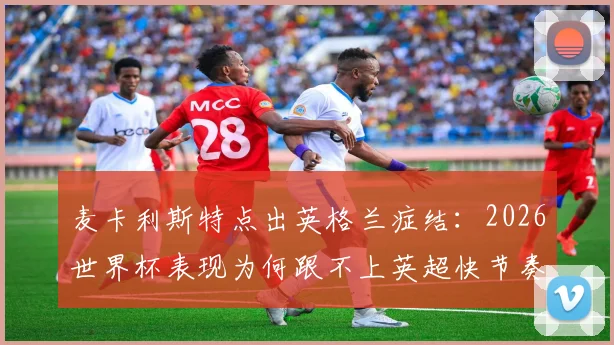 麦卡利斯特点出英格兰症结:2026世界杯表现为何跟不上英超快节奏,战术与球员分析详解