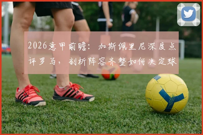 2026意甲前瞻：加斯佩里尼深度点评罗马，剖析阵容齐整如何决定球队竞争力上限
