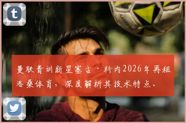 曼联青训新星塞古·科内2026年再租洛桑体育,深度解析其技术特点、租借原因与未来回归可能性