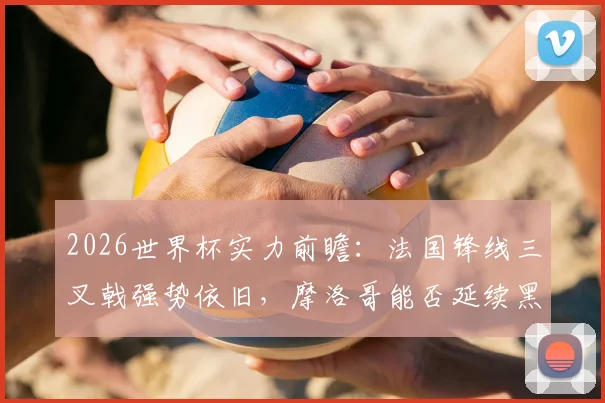 2026世界杯实力前瞻：法国锋线三叉戟强势依旧，摩洛哥能否延续黑马传奇再创非洲历史？