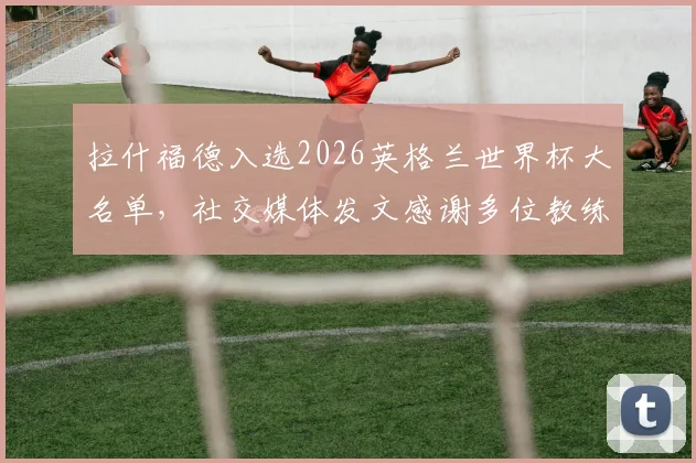 拉什福德入选2026英格兰世界杯大名单，社交媒体发文感谢多位教练：索斯盖特在列