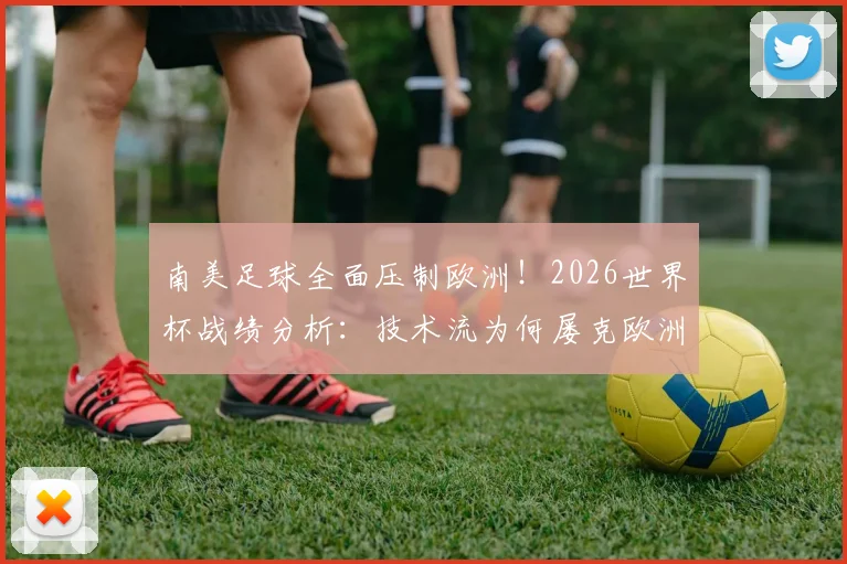 南美足球全面压制欧洲！2026世界杯战绩分析：技术流为何屡克欧洲强队，未来对决看点前瞻