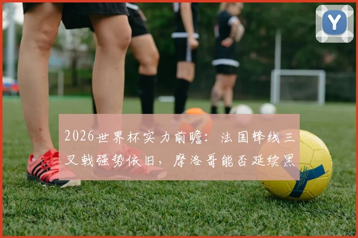 2026世界杯实力前瞻：法国锋线三叉戟强势依旧，摩洛哥能否延续黑马传奇再创非洲历史？