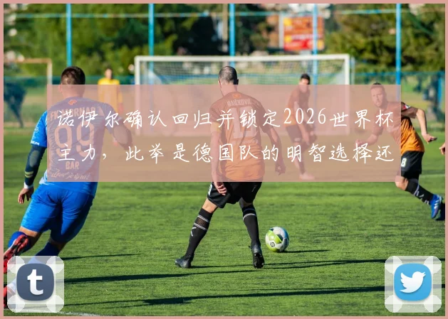 诺伊尔确认回归并锁定2026世界杯主力，此举是德国队的明智选择还是冒险？球迷热议观点汇总