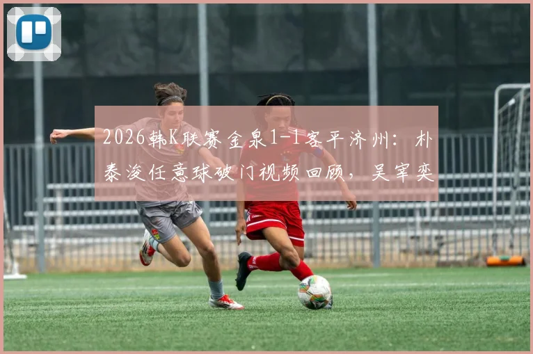 2026韩K联赛金泉1-1客平济州：朴泰浚任意球破门视频回顾，吴宰奕关键扳平，附两队近期状态分析与积分榜解读