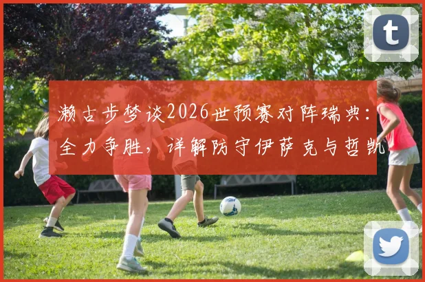 濑古步梦谈2026世预赛对阵瑞典：全力争胜，详解防守伊萨克与哲凯赖什关键策略