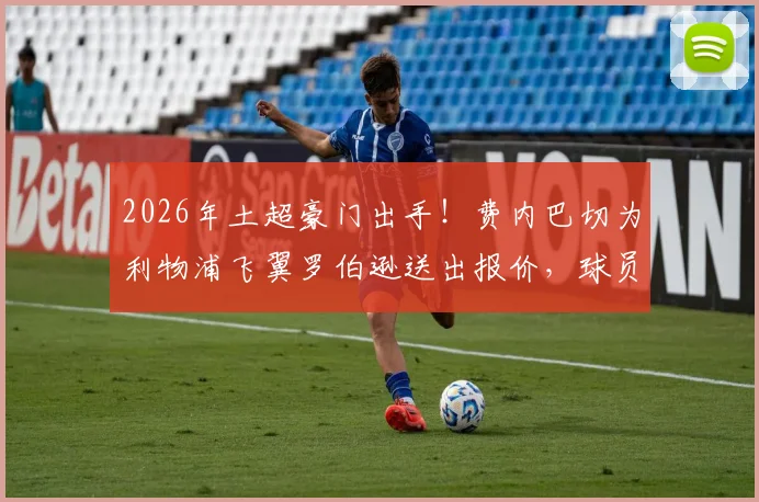 2026年土超豪门出手！费内巴切为利物浦飞翼罗伯逊送出报价，球员面临关键抉择，转会内幕深度分析