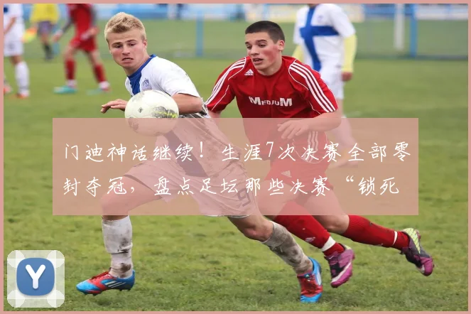 门迪神话继续！生涯7次决赛全部零封夺冠，盘点足坛那些决赛“锁死”球门的门神