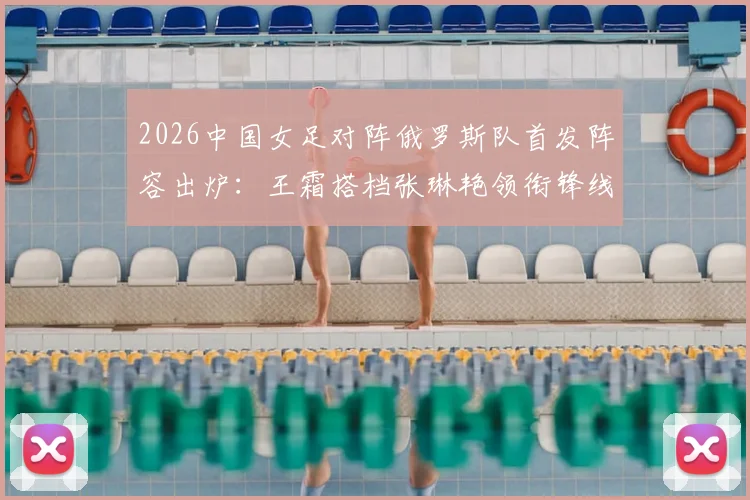 2026中国女足对阵俄罗斯队首发阵容出炉：王霜搭档张琳艳领衔锋线，门将潘红艳先发迎战