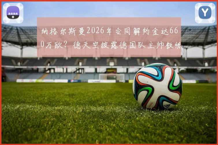 纳格尔斯曼2026年合同解约金达660万欧?德天空披露德国队主帅教练组离职成本,附足球教练违约金行情分析