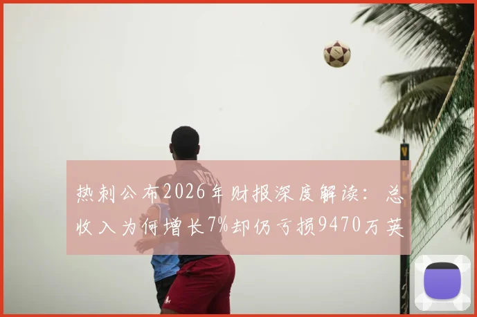 热刺公布2026年财报深度解读:总收入为何增长7%却仍亏损9470万英镑?球迷必看的财务现状分析
