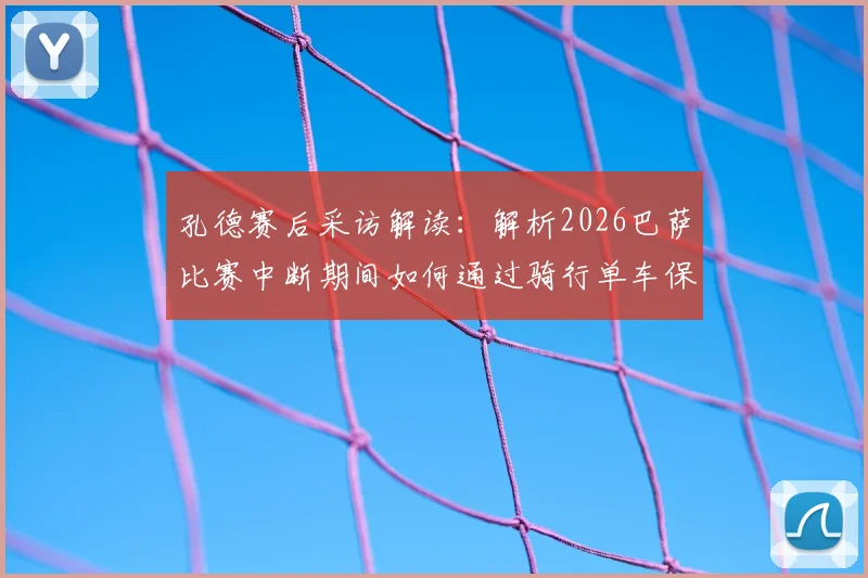 孔德赛后采访解读:解析2026巴萨比赛中断期间如何通过骑行单车保持状态,以及他对全新下半场的看法