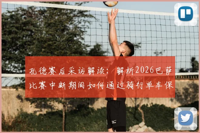 孔德赛后采访解读：解析2026巴萨比赛中断期间如何通过骑行单车保持状态，以及他对全新下半场的看法