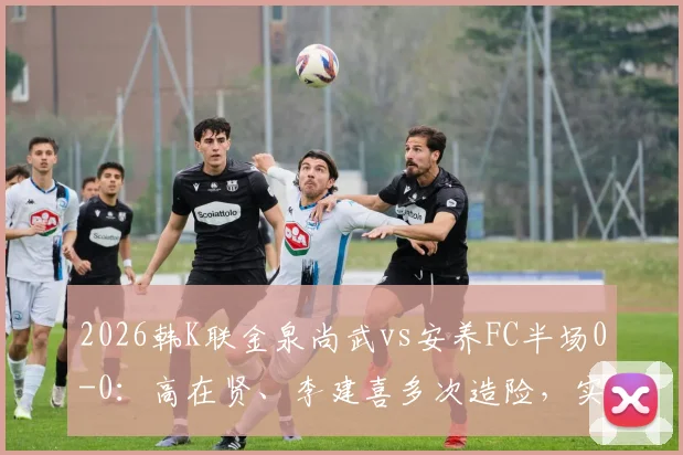 2026韩K联金泉尚武vs安养FC半场0-0:高在贤、李建喜多次造险,实时战况与球员技术解读