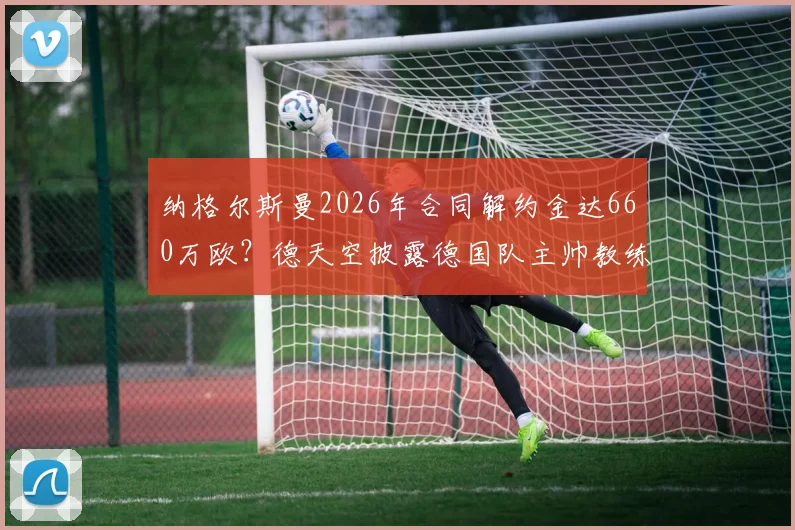 纳格尔斯曼2026年合同解约金达660万欧？德天空披露德国队主帅教练组离职成本，附足球教练违约金行情分析