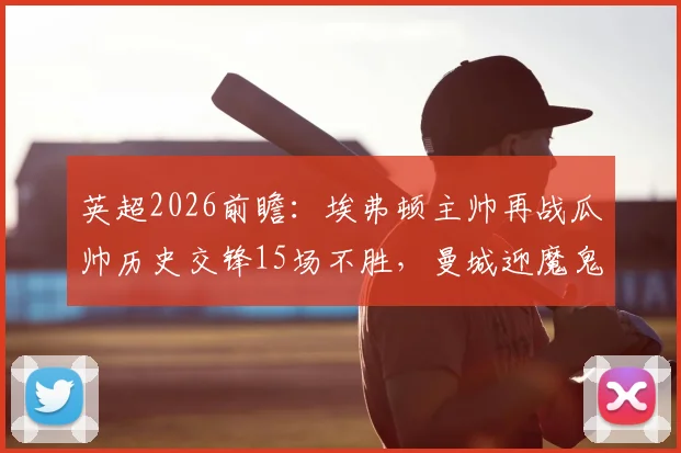 英超2026前瞻：埃弗顿主帅再战瓜帅历史交锋15场不胜，曼城迎魔鬼20天6战赛程冲击总冠军