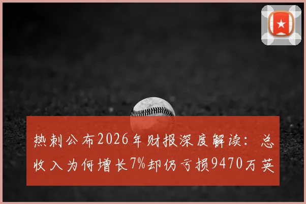 热刺公布2026年财报深度解读：总收入为何增长7%却仍亏损9470万英镑？球迷必看的财务现状分析
