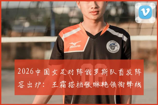 2026中国女足对阵俄罗斯队首发阵容出炉:王霜搭档张琳艳领衔锋线,门将潘红艳先发迎战