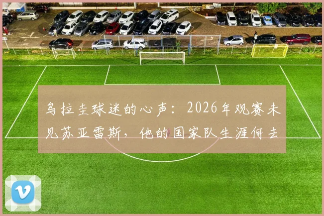 乌拉圭球迷的心声：2026年观赛未见苏亚雷斯，他的国家队生涯何去何从？