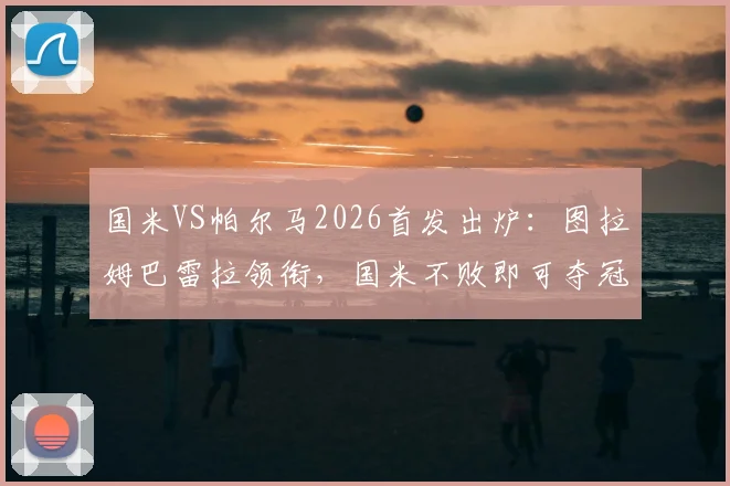 国米VS帕尔马2026首发出炉：图拉姆巴雷拉领衔，国米不败即可夺冠形势全解析