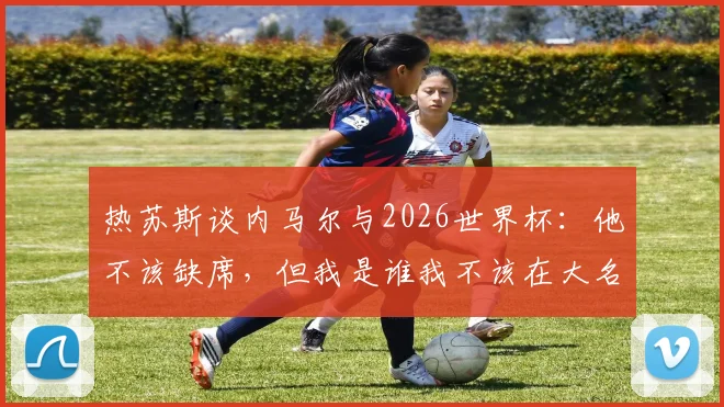 热苏斯谈内马尔与2026世界杯:他不该缺席,但我是谁我不该在大名单