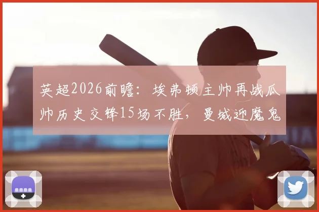 英超2026前瞻：埃弗顿主帅再战瓜帅历史交锋15场不胜，曼城迎魔鬼20天6战赛程冲击总冠军