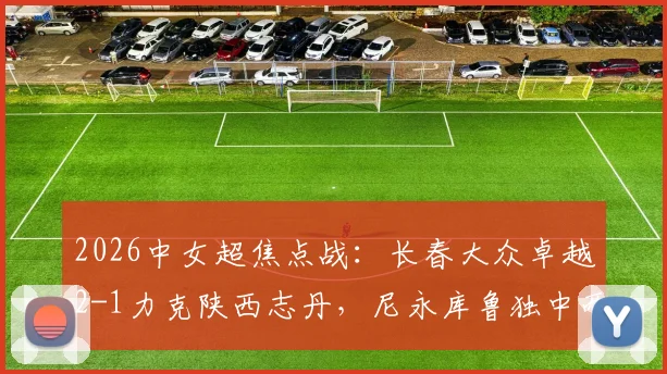 2026中女超焦点战:长春大众卓越2-1力克陕西志丹,尼永库鲁独中两元,附两队赛季走势深度解读
