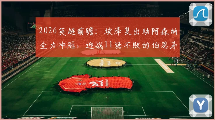 2026英超前瞻：埃泽复出助阿森纳全力冲冠，迎战11场不败的伯恩茅斯，战术对决与历史交锋深度解读