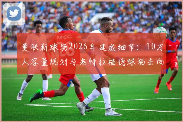 曼联新球场2026年建成细节：10万人容量规划与老特拉福德球场去向全解析，附最新土地收购进度与资金投入方案