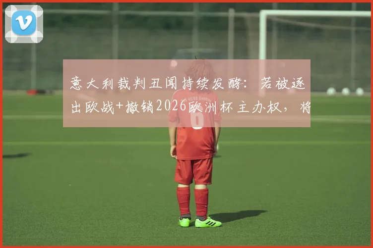 意大利裁判丑闻持续发酵:若被逐出欧战+撤销2026欧洲杯主办权,将产生哪些连锁反应?