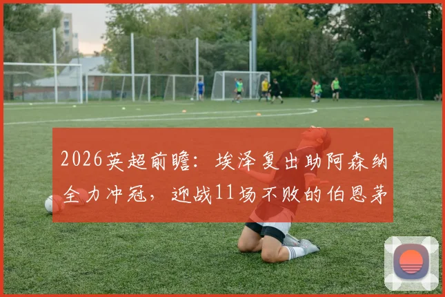 2026英超前瞻:埃泽复出助阿森纳全力冲冠,迎战11场不败的伯恩茅斯,战术对决与历史交锋深度解读