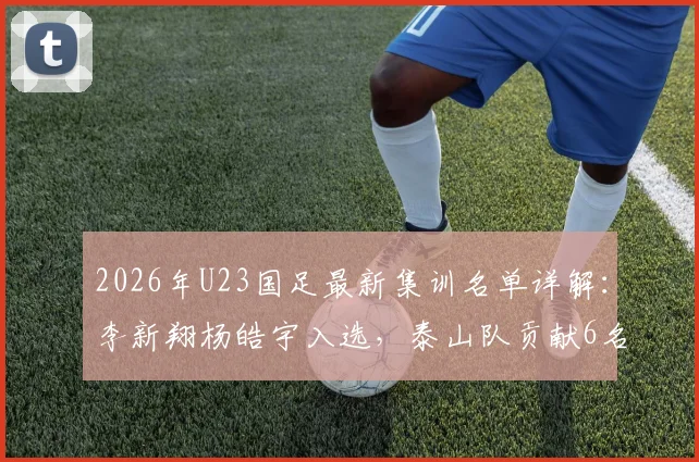 2026年U23国足最新集训名单详解：李新翔杨皓宇入选，泰山队贡献6名球员原因解析