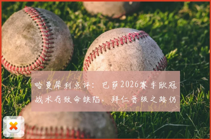 哈曼犀利点评：巴萨2026赛季欧冠战术存致命缺陷，拜仁晋级之路仍暗藏危机，深度剖析两队调整方向