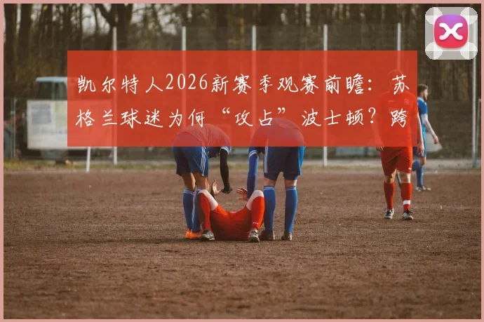 凯尔特人2026新赛季观赛前瞻：苏格兰球迷为何“攻占”波士顿？跨洋体育文化迁移现象深度解读