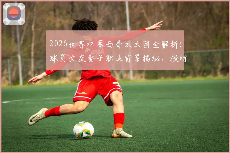 2026世界杯墨西哥太太团全解析：球员女友妻子职业背景揭秘，模特演员设计师云集