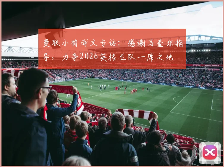 曼联小将海文专访：感谢马奎尔指导，力争2026英格兰队一席之地