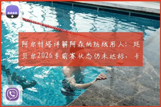 阿尔特塔详解阿森纳防线用人：廷贝尔2026季前赛状态仍未达标，卡拉菲奥里身体不适引关注