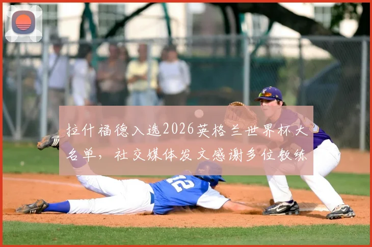 拉什福德入选2026英格兰世界杯大名单，社交媒体发文感谢多位教练：索斯盖特在列