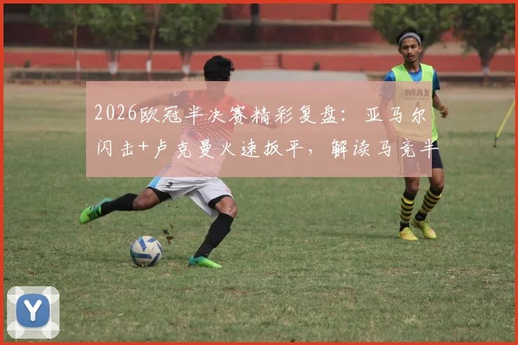 2026欧冠半决赛精彩复盘:亚马尔闪击+卢克曼火速扳平,解读马竞半场1-2巴萨关键数据与战术博弈