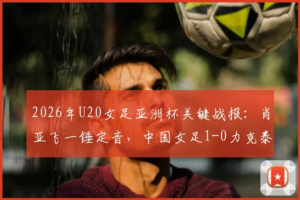 2026年U20女足亚洲杯关键战报：肖亚飞一锤定音，中国女足1-0力克泰国以小组头名强势出线