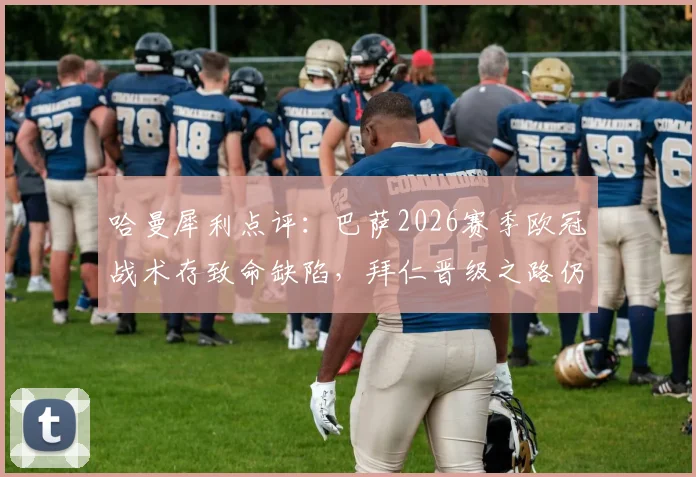 哈曼犀利点评：巴萨2026赛季欧冠战术存致命缺陷，拜仁晋级之路仍暗藏危机，深度剖析两队调整方向