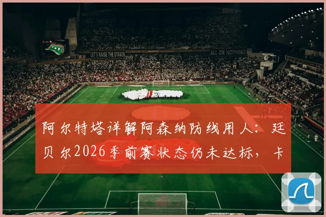 阿尔特塔详解阿森纳防线用人:廷贝尔2026季前赛状态仍未达标,卡拉菲奥里身体不适引关注