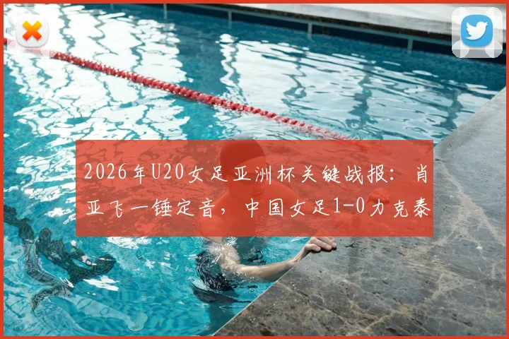 2026年U20女足亚洲杯关键战报:肖亚飞一锤定音,中国女足1-0力克泰国以小组头名强势出线