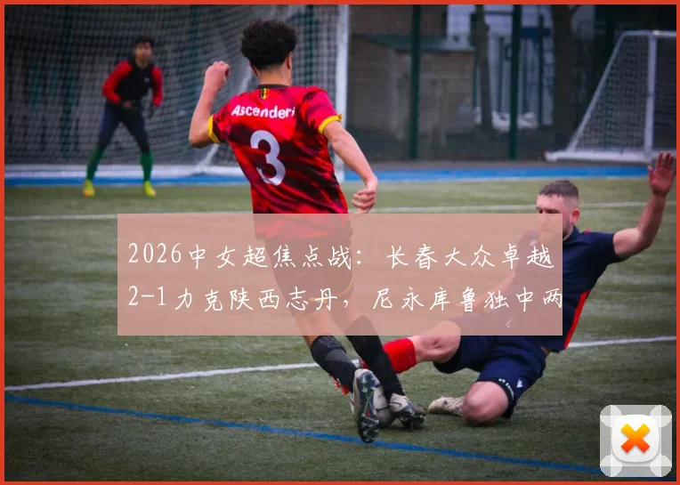 2026中女超焦点战：长春大众卓越2-1力克陕西志丹，尼永库鲁独中两元，附两队赛季走势深度解读