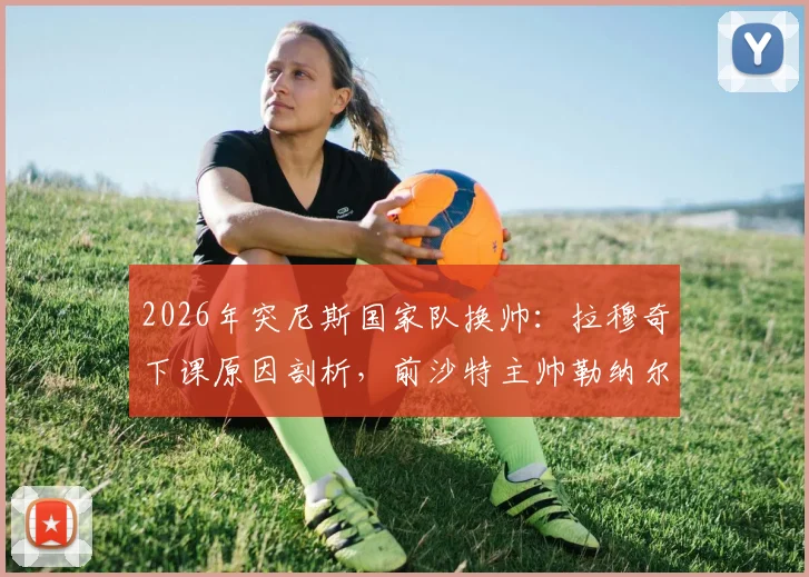 2026年突尼斯国家队换帅:拉穆奇下课原因剖析,前沙特主帅勒纳尔能否带队翻身?