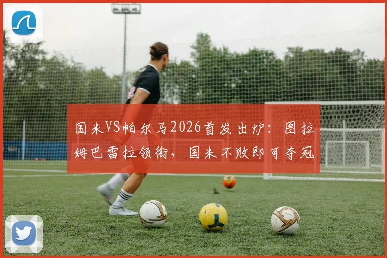 国米VS帕尔马2026首发出炉：图拉姆巴雷拉领衔，国米不败即可夺冠形势全解析