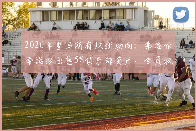 2026年皇马所有权新动向:弗洛伦蒂诺拟出售5%俱乐部资产,会员权益将如何重新分配?