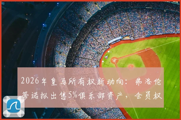 2026年皇马所有权新动向:弗洛伦蒂诺拟出售5%俱乐部资产,会员权益将如何重新分配?