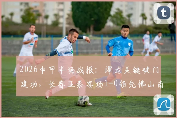 2026中甲半场战报：谭龙关键破门建功，长春亚泰客场1-0领先佛山南狮，实时比分及全场数据解读